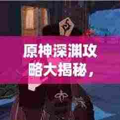原神深渊攻略大揭秘，征服深渊的终极指南！