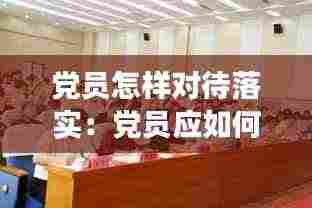党员怎样对待落实:党员应如何正确对待党的工作
