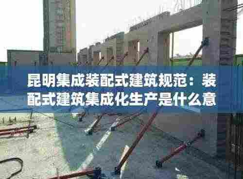 昆明集成装配式建筑规范:装配式建筑集成化生产是什么意思