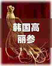 韩国高丽参,功效与作用的全面解析