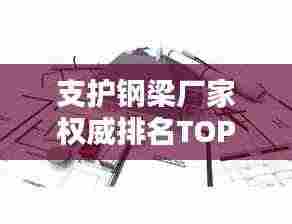 支护钢梁厂家权威排名TOP10,行业领军品牌一览