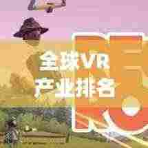 全球VR产业排名揭秘，领先厂家与市场竞争态势全景解读